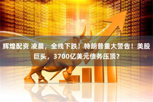辉煌配资 凌晨，全线下跌！特朗普重大警告！美股巨头，3700亿美元债务压顶？